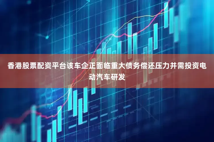 香港股票配资平台该车企正面临重大债务偿还压力并需投资电动汽车研发