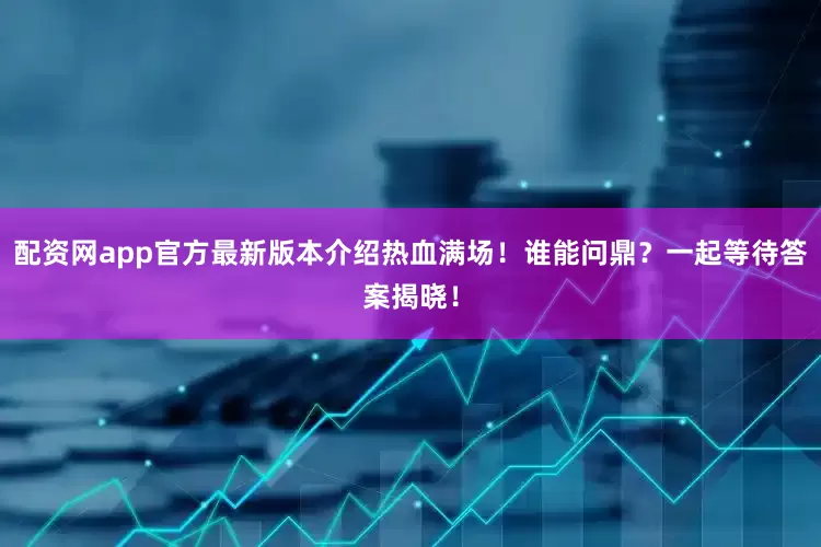 配资网app官方最新版本介绍热血满场！谁能问鼎？一起等待答案揭晓！